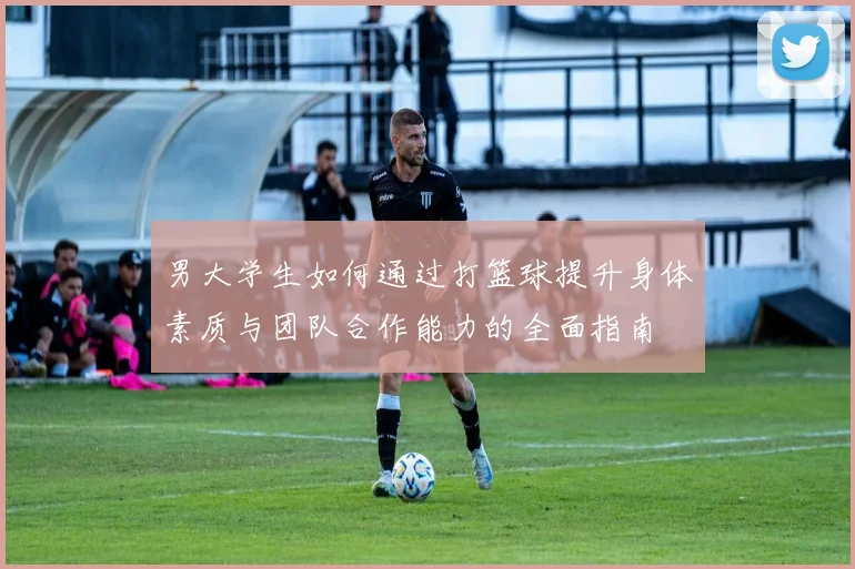 男大学生如何通过打篮球提升身体素质与团队合作能力的全面指南