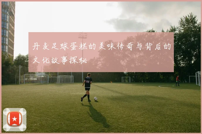 丹麦足球蛋糕的美味传奇与背后的文化故事探秘