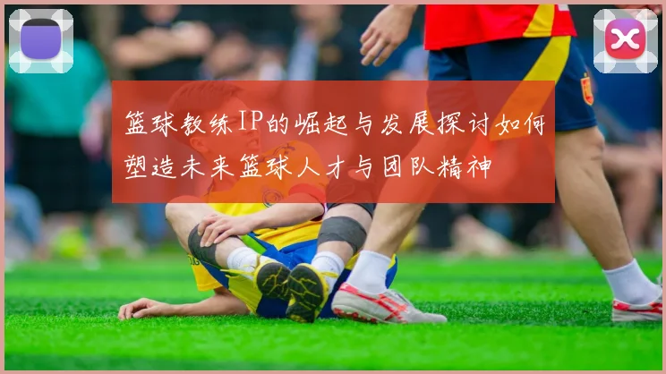 篮球教练IP的崛起与发展探讨如何塑造未来篮球人才与团队精神